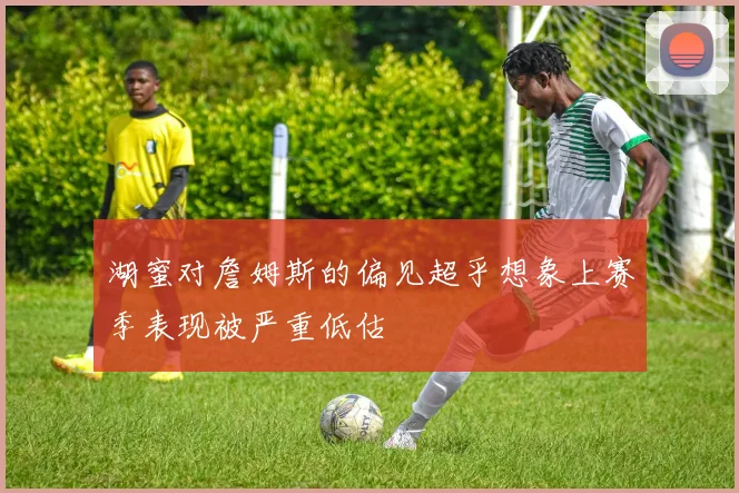 湖蜜对詹姆斯的偏见超乎想象上赛季表现被严重低估