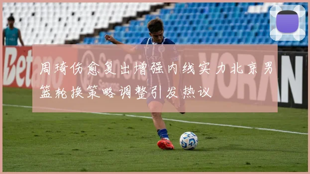 周琦伤愈复出增强内线实力北京男篮轮换策略调整引发热议