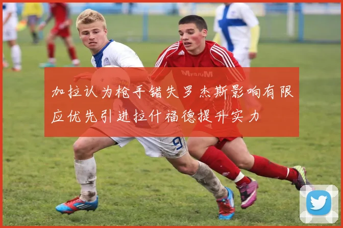加拉认为枪手错失罗杰斯影响有限应优先引进拉什福德提升实力