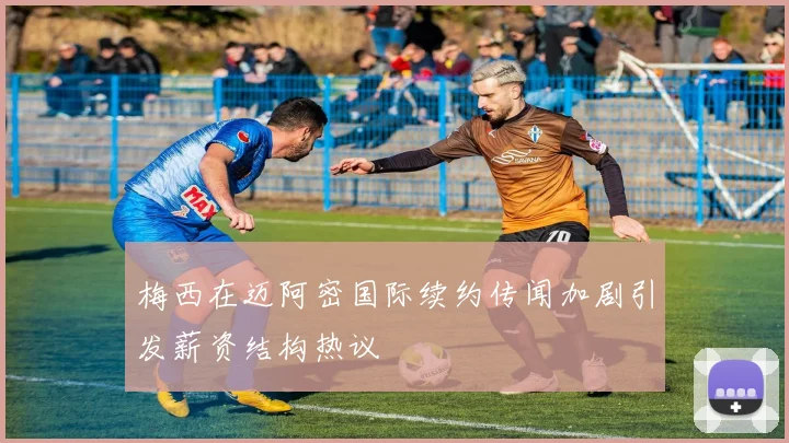 梅西在迈阿密国际续约传闻加剧引发薪资结构热议