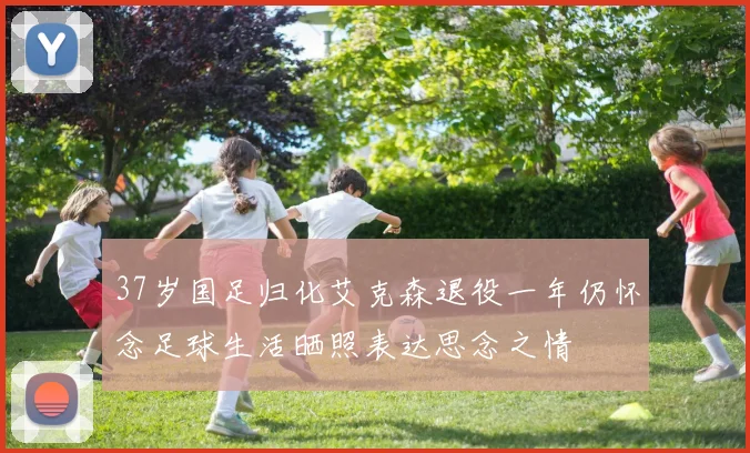 37岁国足归化艾克森退役一年仍怀念足球生活晒照表达思念之情