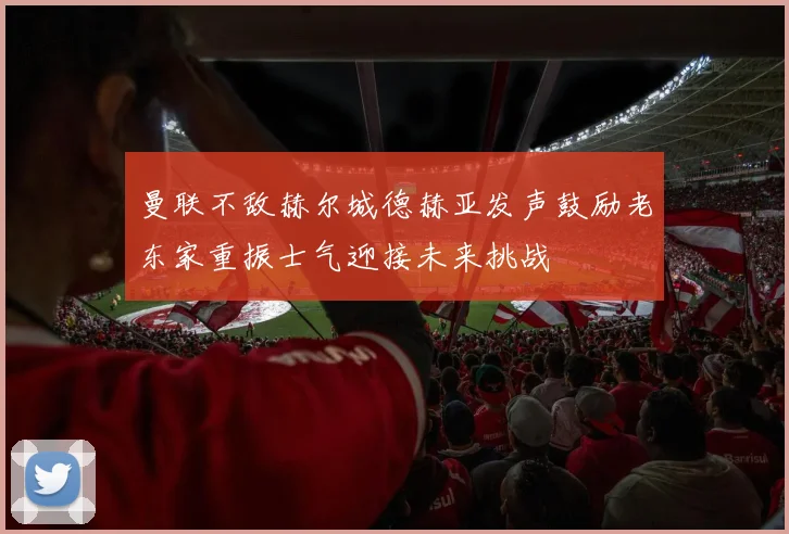 曼联不敌赫尔城德赫亚发声鼓励老东家重振士气迎接未来挑战