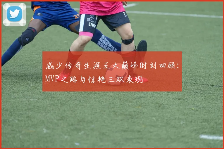 威少传奇生涯五大巅峰时刻回顾：MVP之路与惊艳三双表现