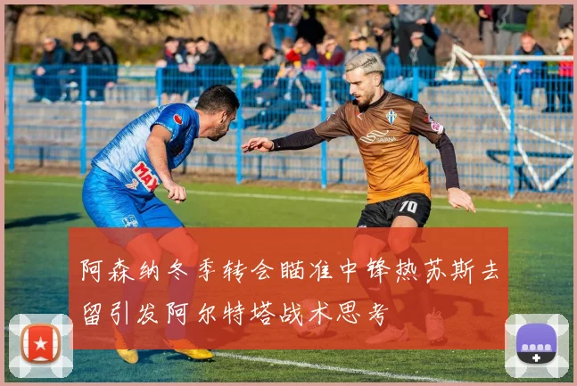 阿森纳冬季转会瞄准中锋热苏斯去留引发阿尔特塔战术思考
