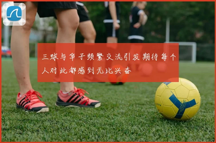 三球与华子频繁交流引发期待每个人对此都感到无比兴奋