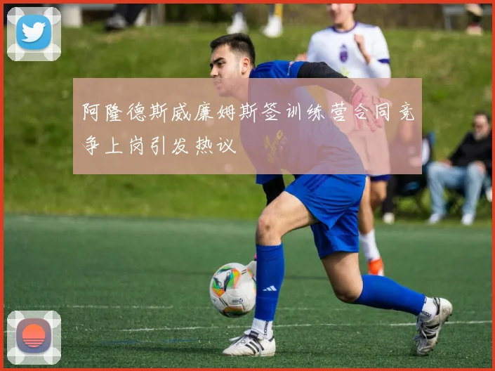 阿隆德斯威廉姆斯签训练营合同竞争上岗引发热议