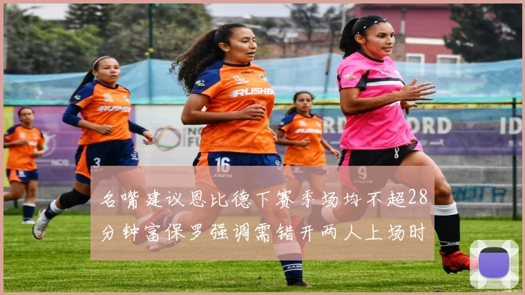 名嘴建议恩比德下赛季场均不超28分钟富保罗强调需错开两人上场时间