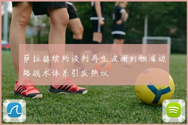 萨拉赫续约谈判再生波澜利物浦边路战术体系引发热议