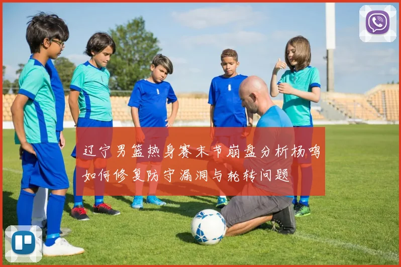 辽宁男篮热身赛末节崩盘分析杨鸣如何修复防守漏洞与轮转问题