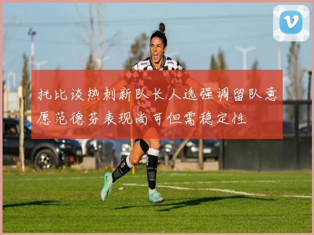 托比谈热刺新队长人选强调留队意愿范德芬表现尚可但需稳定性