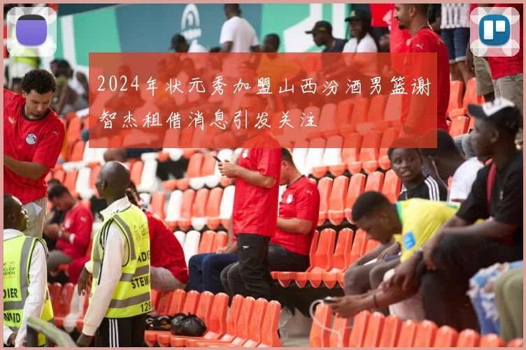 2024年状元秀加盟山西汾酒男篮谢智杰租借消息引发关注