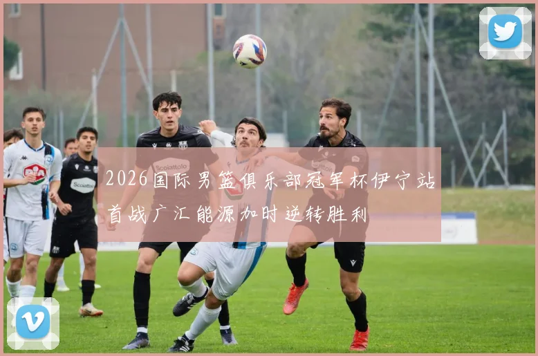 2026国际男篮俱乐部冠军杯伊宁站首战广汇能源加时逆转胜利
