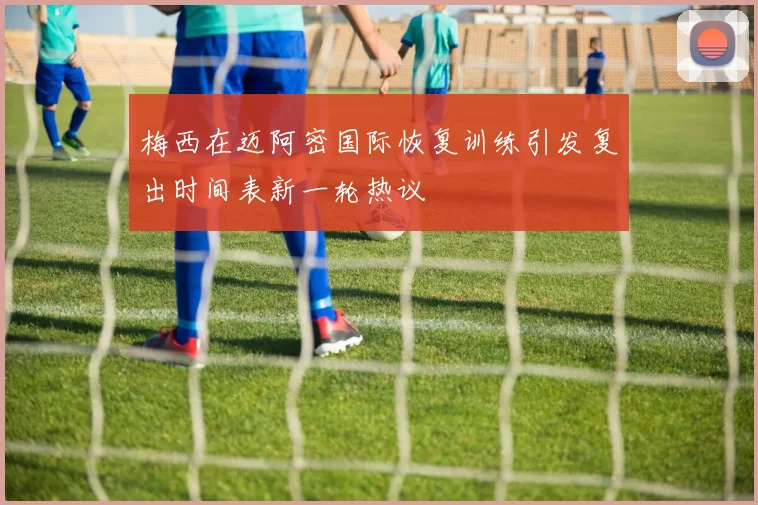 梅西在迈阿密国际恢复训练引发复出时间表新一轮热议